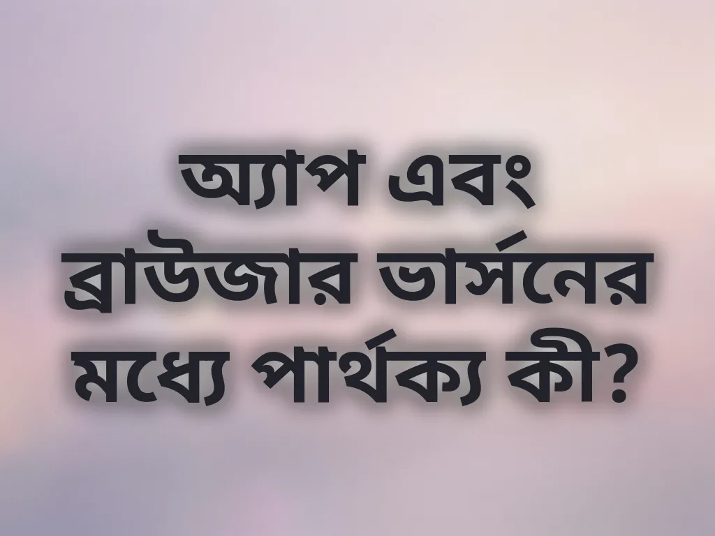 অ্যাপ এবং ব্রাউজার ভার্সনের মধ্যে পার্থক্য কী?